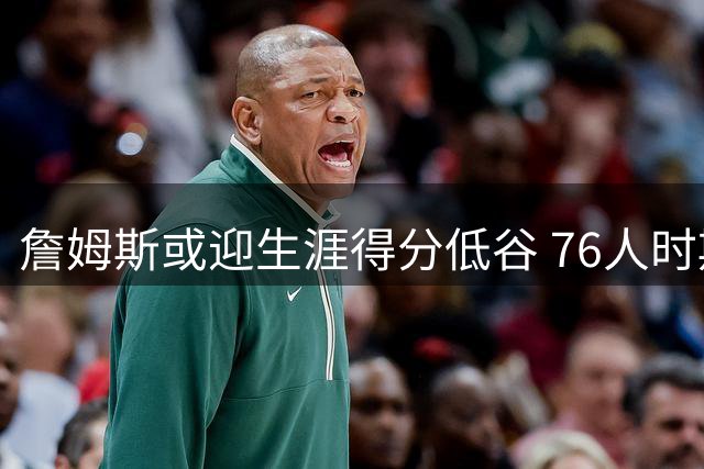 詹姆斯或迎生涯得分低谷 76人时期角色转型引热议